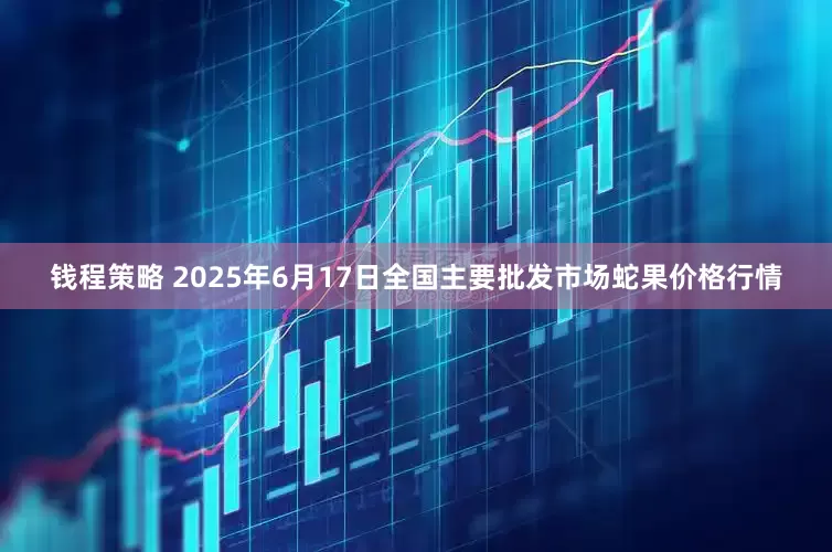 钱程策略 2025年6月17日全国主要批发市场蛇果价格行情