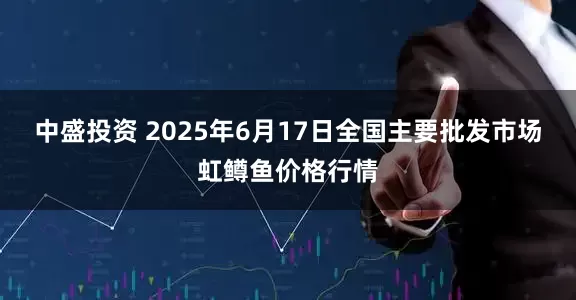 中盛投资 2025年6月17日全国主要批发市场虹鳟鱼价格行情