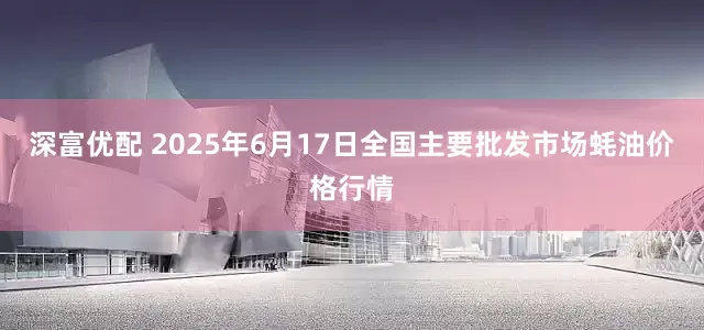 深富优配 2025年6月17日全国主要批发市场蚝油价格行情