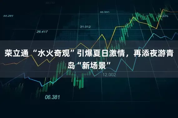 荣立通 “水火奇观”引爆夏日激情，再添夜游青岛“新场景”