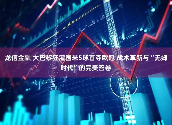 龙信金融 大巴黎狂灌国米5球首夺欧冠 战术革新与“无姆时代”的完美答卷