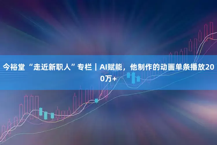 今裕堂 “走近新职人”专栏｜AI赋能，他制作的动画单条播放200万+