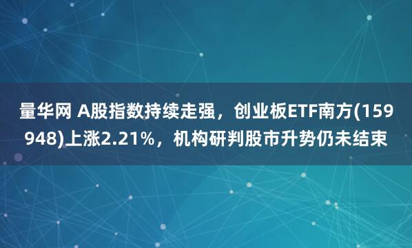 量华网 A股指数持续走强，创业板ETF南方(159948)上涨2.21%，机构研判股市升势仍未结束