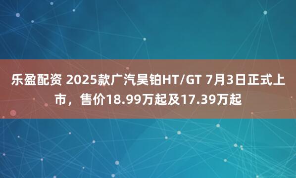乐盈配资 2025款广汽昊铂HT/GT 7月3日正式上市，售价18.99万起及17.39万起