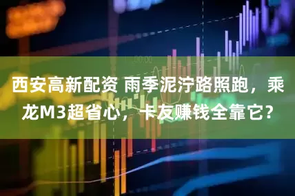 西安高新配资 雨季泥泞路照跑，乘龙M3超省心，卡友赚钱全靠它？