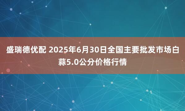盛瑞德优配 2025年6月30日全国主要批发市场白蒜5.0公分价格行情