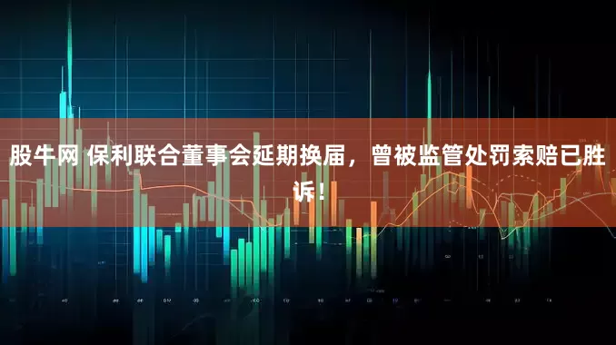 股牛网 保利联合董事会延期换届，曾被监管处罚索赔已胜诉！