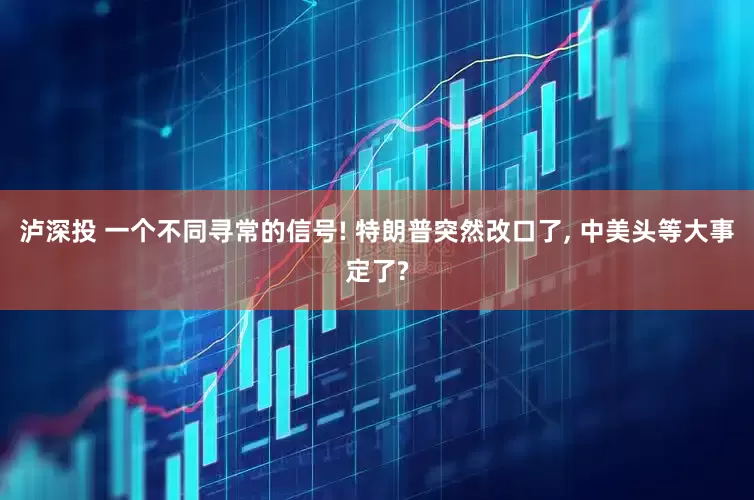 泸深投 一个不同寻常的信号! 特朗普突然改口了, 中美头等大事定了?