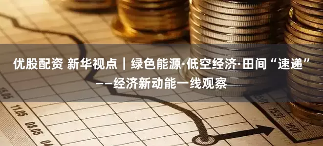 优股配资 新华视点｜绿色能源·低空经济·田间“速递”——经济新动能一线观察