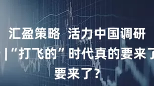 汇盈策略  活力中国调研行 |“打飞的”时代真的要来了？