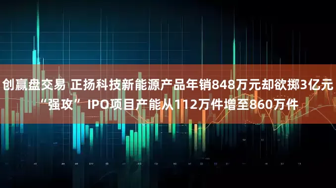 创赢盘交易 正扬科技新能源产品年销848万元却欲掷3亿元“强攻” IPO项目产能从112万件增至860万件