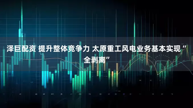 泽巨配资 提升整体竞争力 太原重工风电业务基本实现“全剥离”