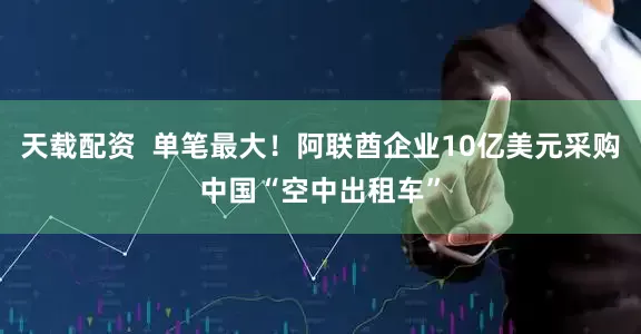 天载配资  单笔最大！阿联酋企业10亿美元采购中国“空中出租车”