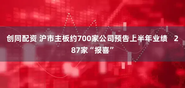 创同配资 沪市主板约700家公司预告上半年业绩   287家“报喜”