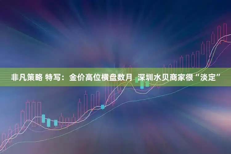 非凡策略 特写：金价高位横盘数月  深圳水贝商家很“淡定”