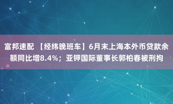 富邦速配 【经纬晚班车】6月末上海本外币贷款余额同比增8.4%；亚钾国际董事长郭柏春被刑拘