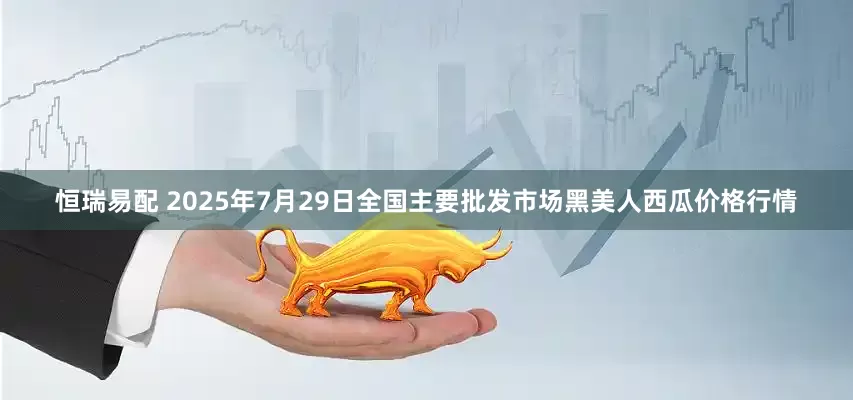 恒瑞易配 2025年7月29日全国主要批发市场黑美人西瓜价格行情