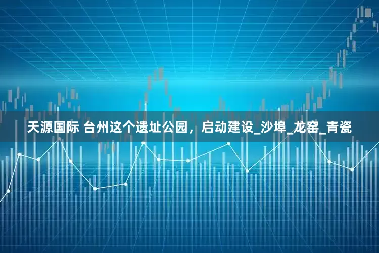 天源国际 台州这个遗址公园，启动建设_沙埠_龙窑_青瓷