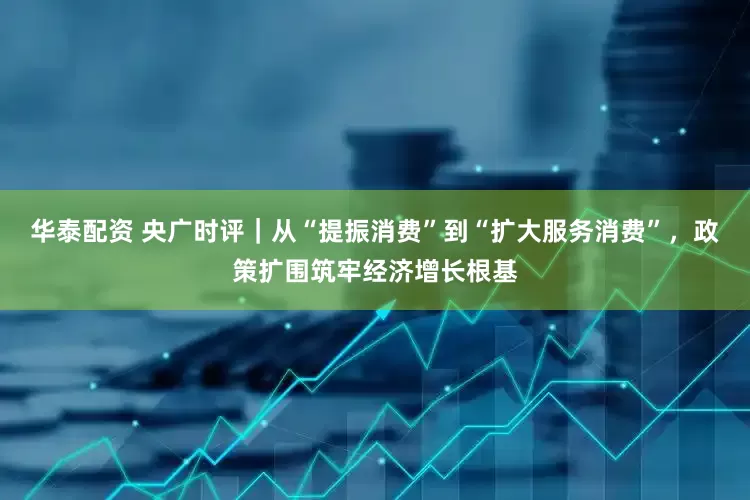 华泰配资 央广时评|从“提振消费”到“扩大服务消费”,政策扩围筑牢经济增长根基