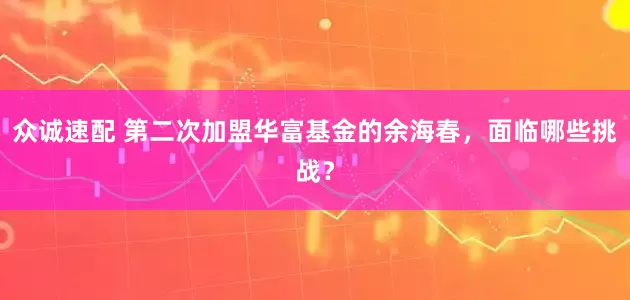 众诚速配 第二次加盟华富基金的余海春，面临哪些挑战？