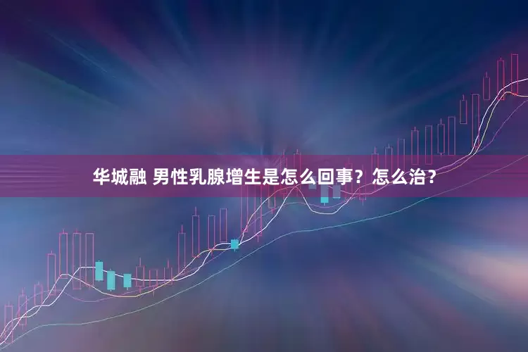 华城融 男性乳腺增生是怎么回事？怎么治？