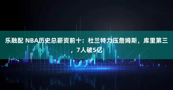 乐融配 NBA历史总薪资前十:杜兰特力压詹姆斯,库里第三,7人破5亿