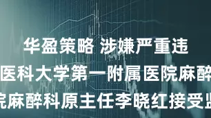 华盈策略 涉嫌严重违法，蚌埠医科大学第一附属医院麻醉科原主任李晓红接受监察调查