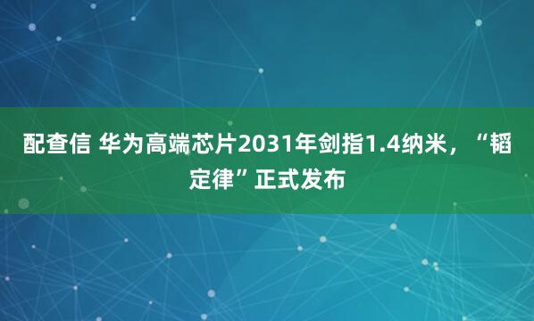 配查信 华为高端芯片2031年剑指1.4纳米，“韬定律”正式发布