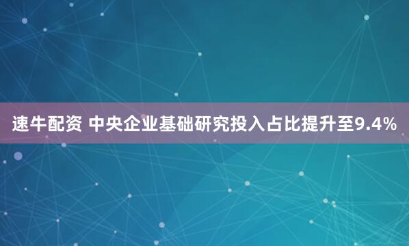 速牛配资 中央企业基础研究投入占比提升至9.4%