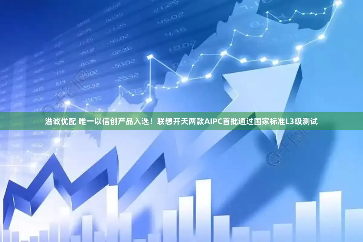 溢诚优配 唯一以信创产品入选！联想开天两款AIPC首批通过国家标准L3级测试